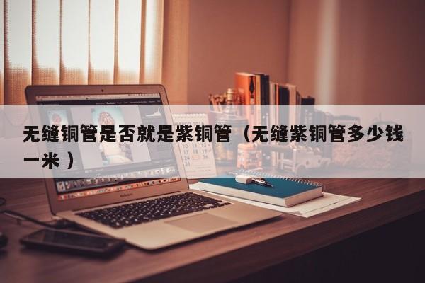 無縫銅管是否就是紫銅管（無縫紫銅管多少錢一米 ）