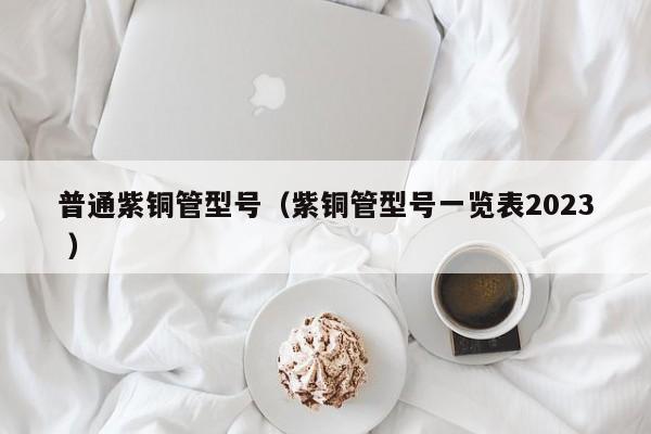 普通紫銅管型號(hào)（紫銅管型號(hào)一覽表2023 ）