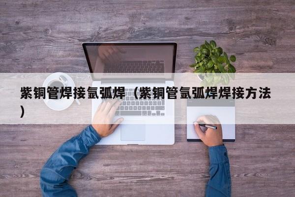 紫銅管焊接氬弧焊（紫銅管氬弧焊焊接方法 ）