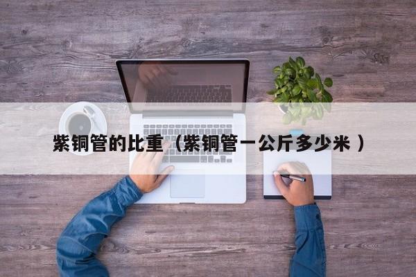 紫銅管的比重（紫銅管一公斤多少米 ）