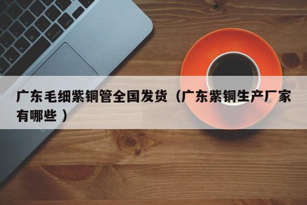 廣東毛細紫銅管全國發(fā)貨（廣東紫銅生產(chǎn)廠家有哪些 ）