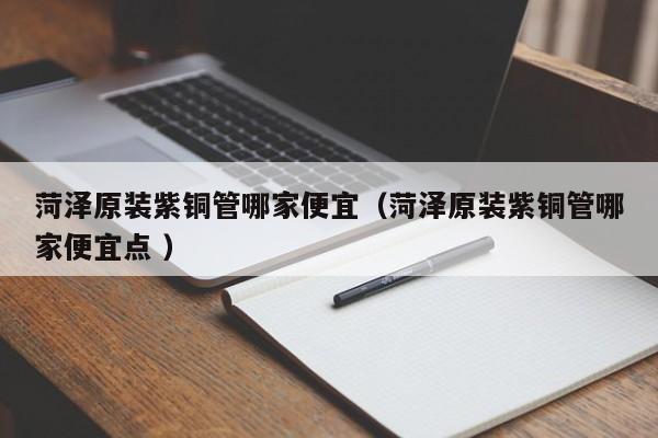 菏澤原裝紫銅管哪家便宜（菏澤原裝紫銅管哪家便宜點 ）