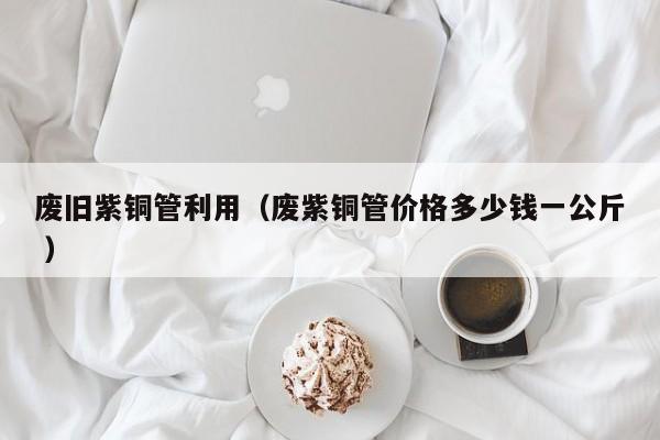 廢舊紫銅管利用（廢紫銅管價格多少錢一公斤 ）
