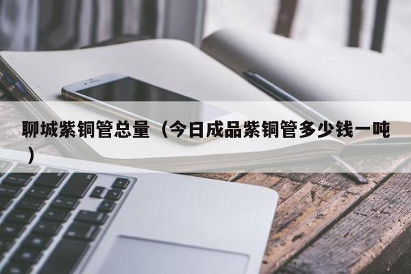 聊城紫銅管總量（今日成品紫銅管多少錢一噸 ）