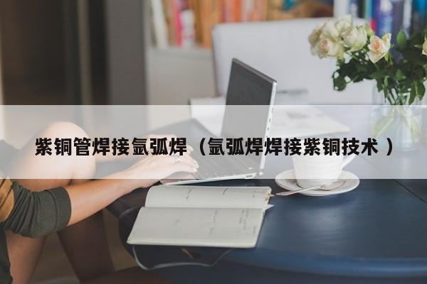 紫銅管焊接氬弧焊（氬弧焊焊接紫銅技術(shù) ）