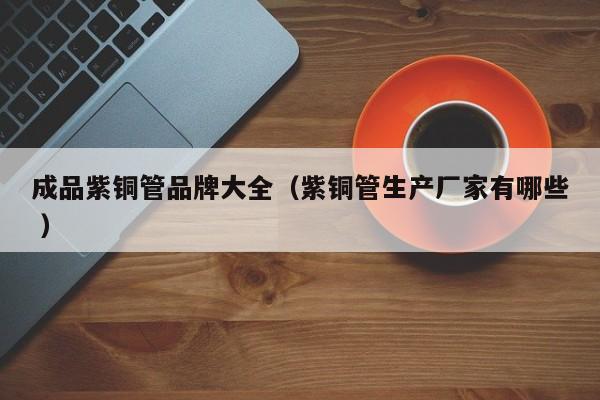 成品紫銅管品牌大全（紫銅管生產(chǎn)廠家有哪些 ）